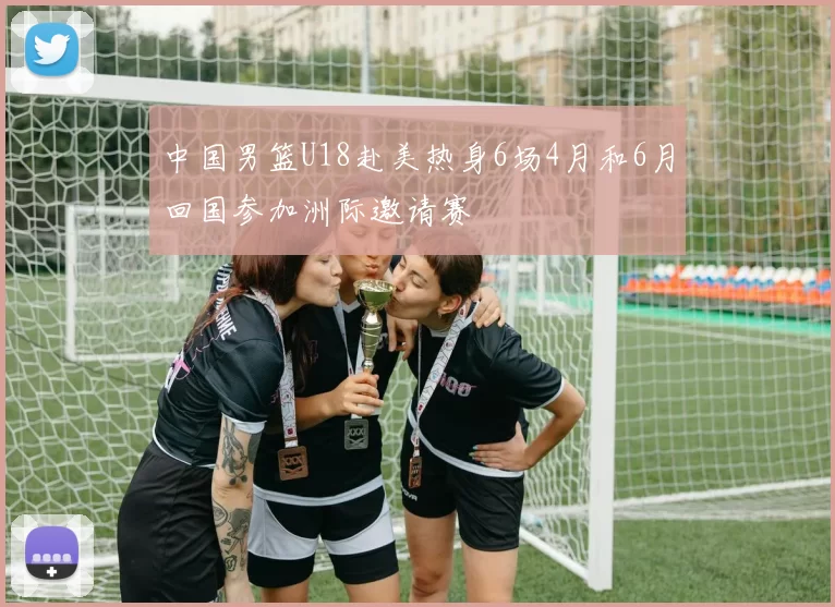 中国男篮U18赴美热身6场4月和6月回国参加洲际邀请赛