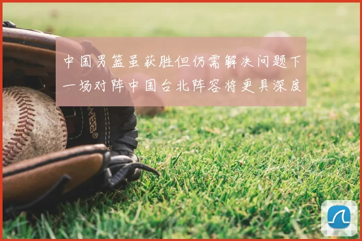 中国男篮虽获胜但仍需解决问题下一场对阵中国台北阵容将更具深度