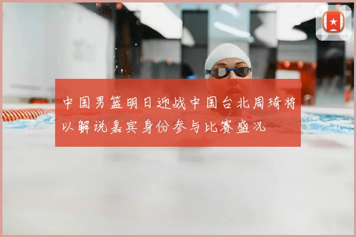 中国男篮明日迎战中国台北周琦将以解说嘉宾身份参与比赛盛况