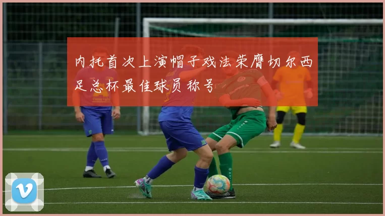 内托首次上演帽子戏法荣膺切尔西足总杯最佳球员称号