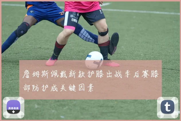詹姆斯佩戴新款护膝出战季后赛膝部防护成关键因素