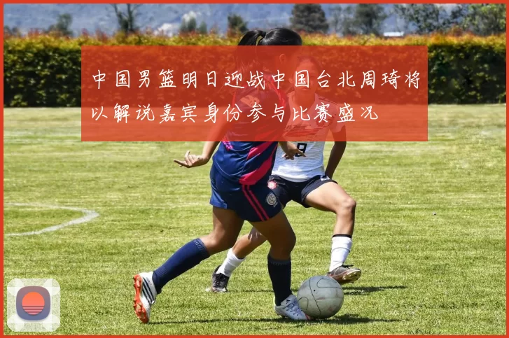 中国男篮明日迎战中国台北周琦将以解说嘉宾身份参与比赛盛况