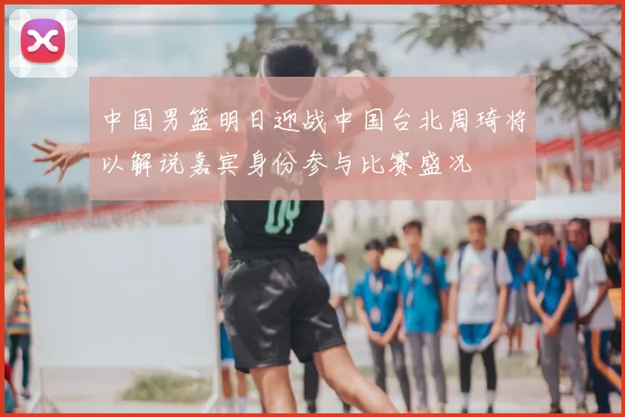 中国男篮明日迎战中国台北周琦将以解说嘉宾身份参与比赛盛况