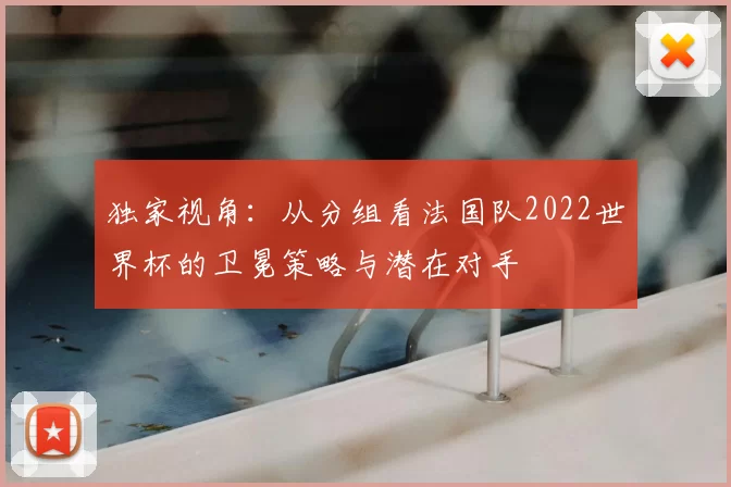 独家视角：从分组看法国队2022世界杯的卫冕策略与潜在对手