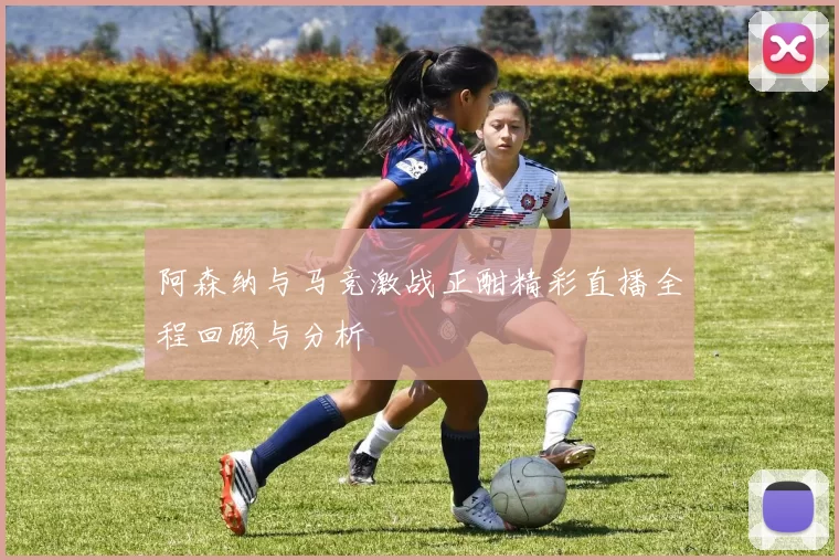 阿森纳与马竞激战正酣精彩直播全程回顾与分析