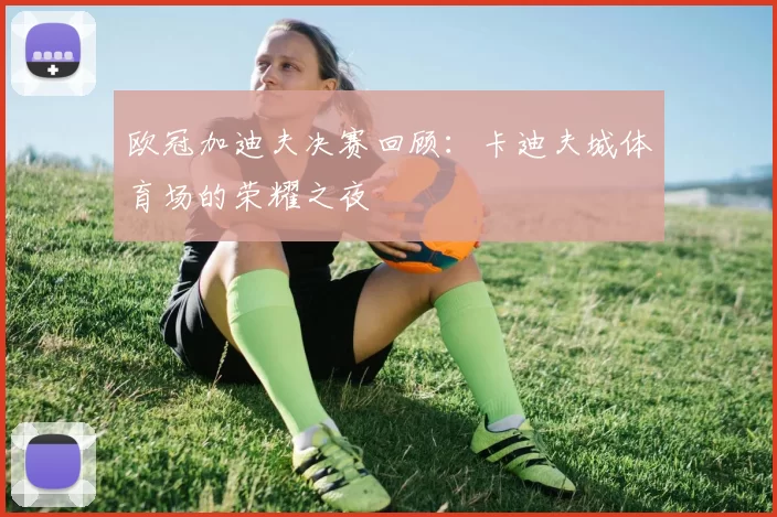 欧冠加迪夫决赛回顾：卡迪夫城体育场的荣耀之夜