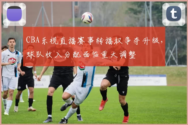 CBA乐视直播赛事转播权争夺升级，球队收入分配面临重大调整