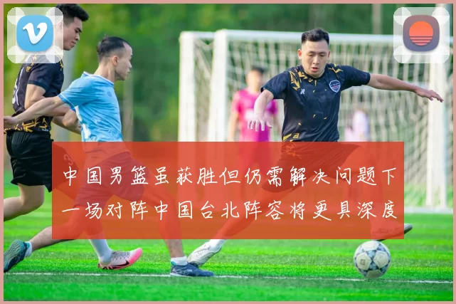 中国男篮虽获胜但仍需解决问题下一场对阵中国台北阵容将更具深度