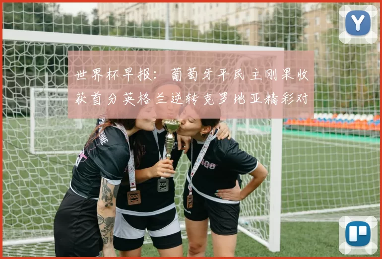 世界杯早报:葡萄牙平民主刚果收获首分英格兰逆转克罗地亚精彩对决