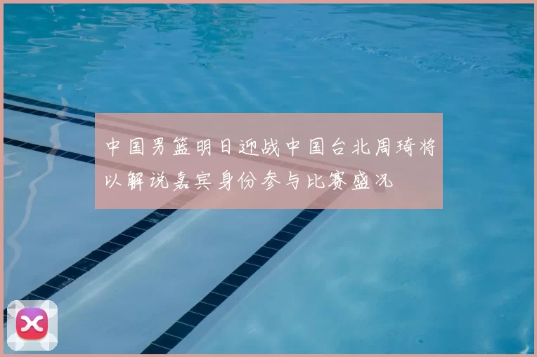 中国男篮明日迎战中国台北周琦将以解说嘉宾身份参与比赛盛况