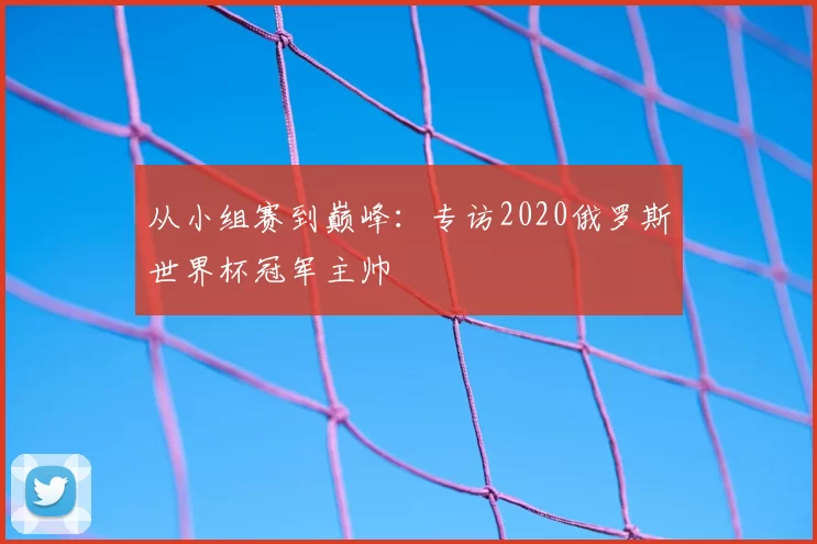 从小组赛到巅峰:专访2020俄罗斯世界杯冠军主帅