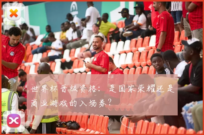 世界杯晋级资格:是国家荣耀还是商业游戏的入场券?