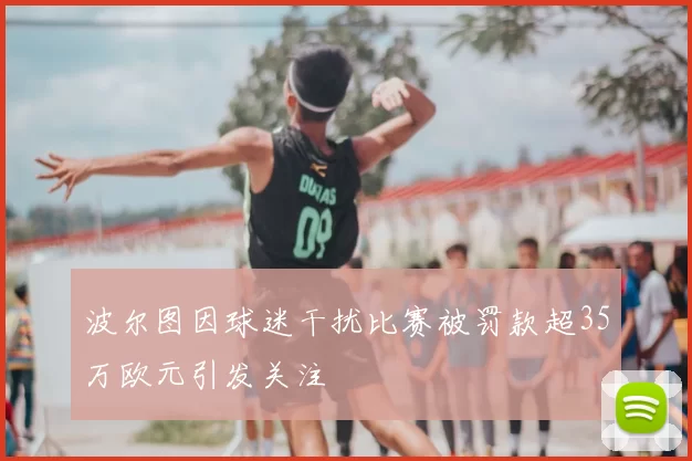 波尔图因球迷干扰比赛被罚款超35万欧元引发关注