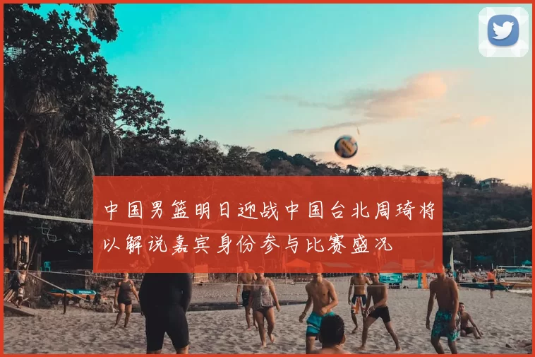 中国男篮明日迎战中国台北周琦将以解说嘉宾身份参与比赛盛况