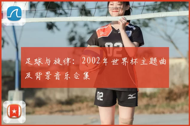足球与旋律:2002年世界杯主题曲及背景音乐合集