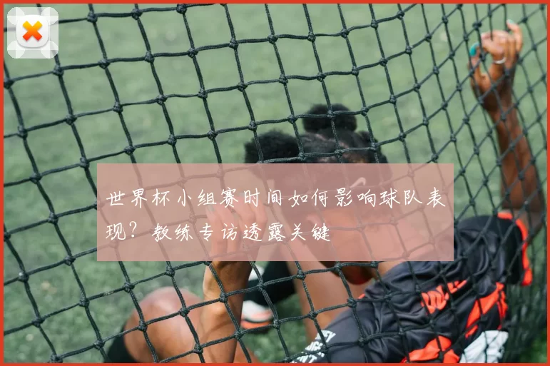 世界杯小组赛时间如何影响球队表现?教练专访透露关键
