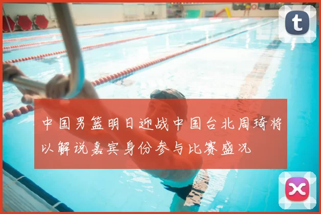 中国男篮明日迎战中国台北周琦将以解说嘉宾身份参与比赛盛况