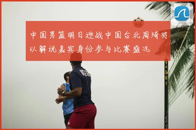 中国男篮明日迎战中国台北周琦将以解说嘉宾身份参与比赛盛况