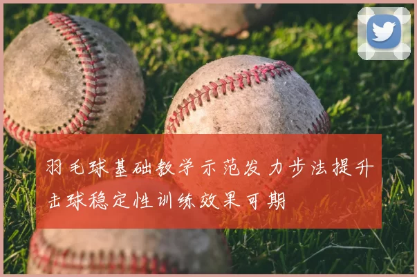 羽毛球基础教学示范发力步法提升击球稳定性训练效果可期