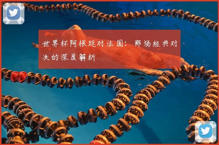 世界杯阿根廷对法国:那场经典对决的深度解析