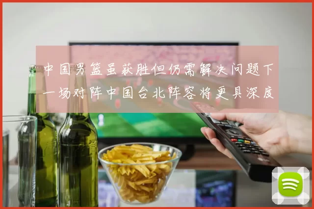 中国男篮虽获胜但仍需解决问题下一场对阵中国台北阵容将更具深度