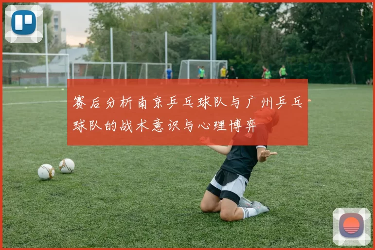 赛后分析南京乒乓球队与广州乒乓球队的战术意识与心理博弈