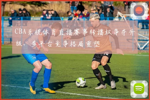 CBA乐视体育直播赛事转播权争夺升级，多平台竞争格局重塑