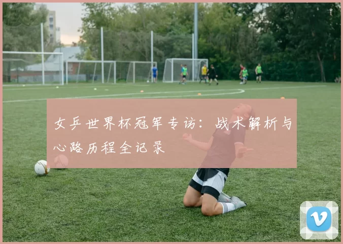 女乒世界杯冠军专访:战术解析与心路历程全记录