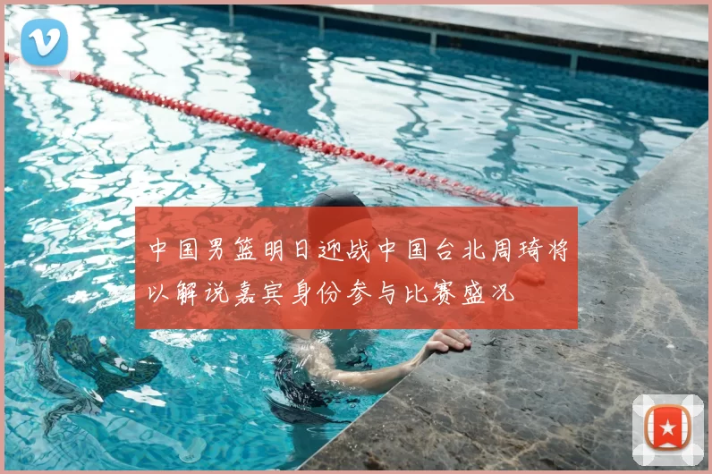 中国男篮明日迎战中国台北周琦将以解说嘉宾身份参与比赛盛况