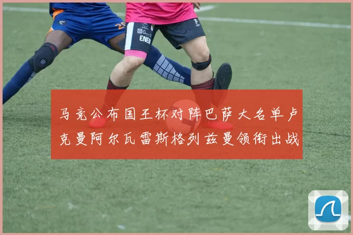 马竞公布国王杯对阵巴萨大名单卢克曼阿尔瓦雷斯格列兹曼领衔出战
