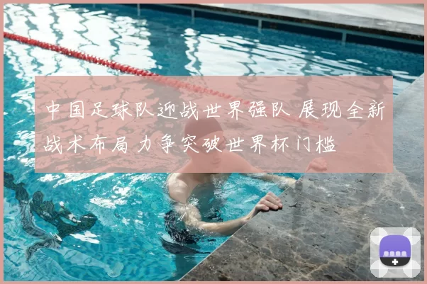中国足球队迎战世界强队 展现全新战术布局力争突破世界杯门槛