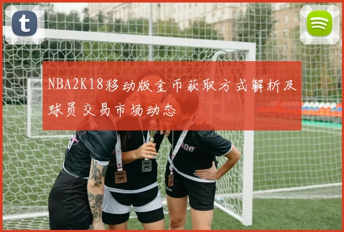 NBA2K18移动版金币获取方式解析及球员交易市场动态