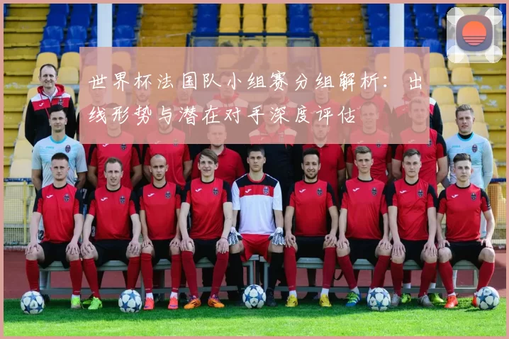 世界杯法国队小组赛分组解析:出线形势与潜在对手深度评估
