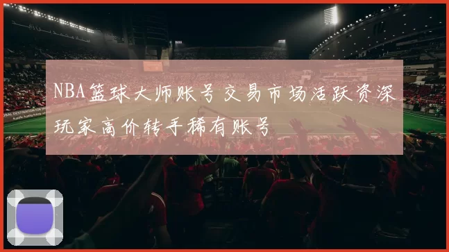 NBA篮球大师账号交易市场活跃资深玩家高价转手稀有账号
