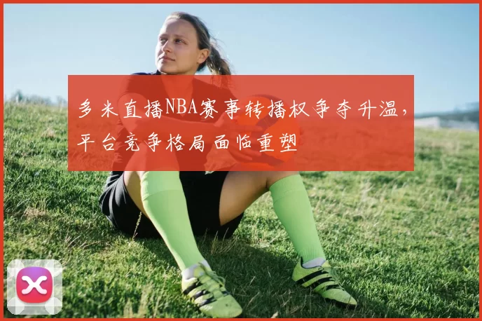 多米直播NBA赛事转播权争夺升温，平台竞争格局面临重塑