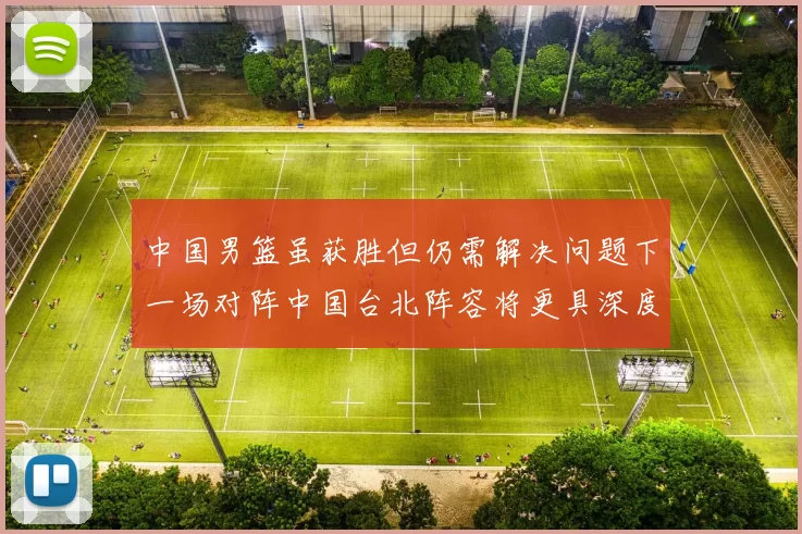 中国男篮虽获胜但仍需解决问题下一场对阵中国台北阵容将更具深度