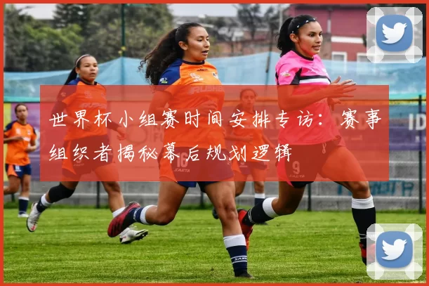 世界杯小组赛时间安排专访:赛事组织者揭秘幕后规划逻辑