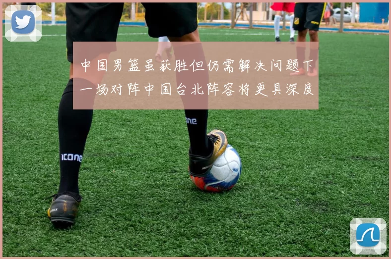 中国男篮虽获胜但仍需解决问题下一场对阵中国台北阵容将更具深度