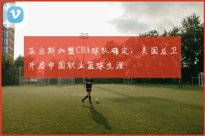 亚当斯加盟CBA球队确定,美国后卫开启中国职业篮球生涯