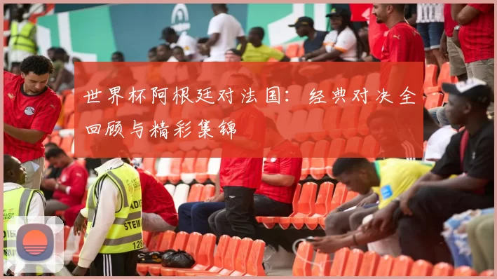 世界杯阿根廷对法国：经典对决全回顾与精彩集锦