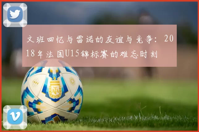 文班回忆与雷诺的友谊与竞争：2018年法国U15锦标赛的难忘时刻
