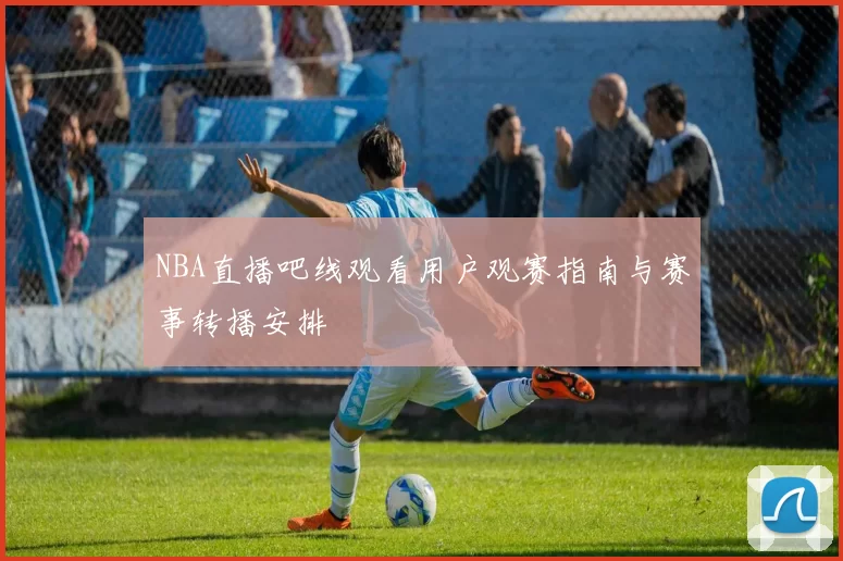 NBA直播吧线观看用户观赛指南与赛事转播安排
