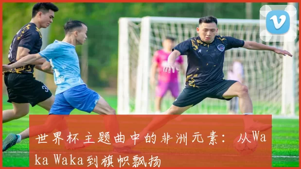 世界杯主题曲中的非洲元素:从Waka Waka到旗帜飘扬