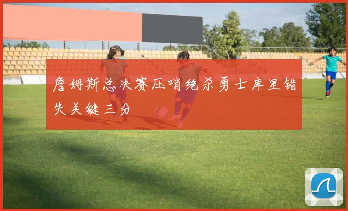 詹姆斯总决赛压哨绝杀勇士库里错失关键三分