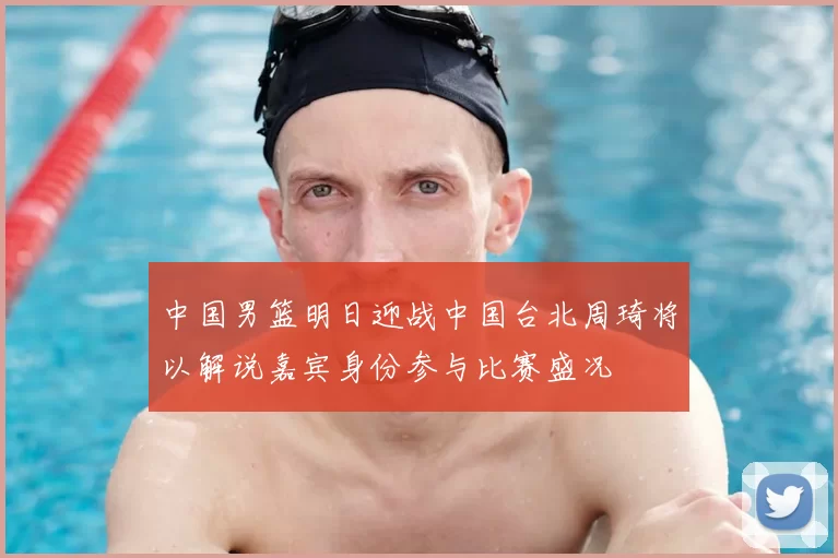 中国男篮明日迎战中国台北周琦将以解说嘉宾身份参与比赛盛况