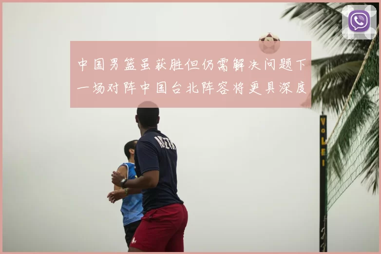 中国男篮虽获胜但仍需解决问题下一场对阵中国台北阵容将更具深度