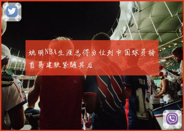 姚明NBA生涯总得分位列中国球员榜首易建联紧随其后