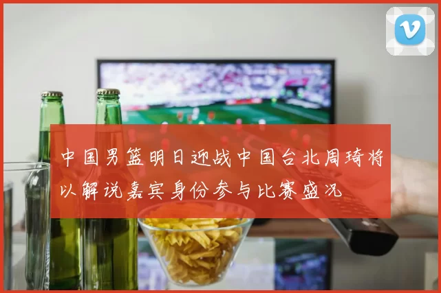 中国男篮明日迎战中国台北周琦将以解说嘉宾身份参与比赛盛况