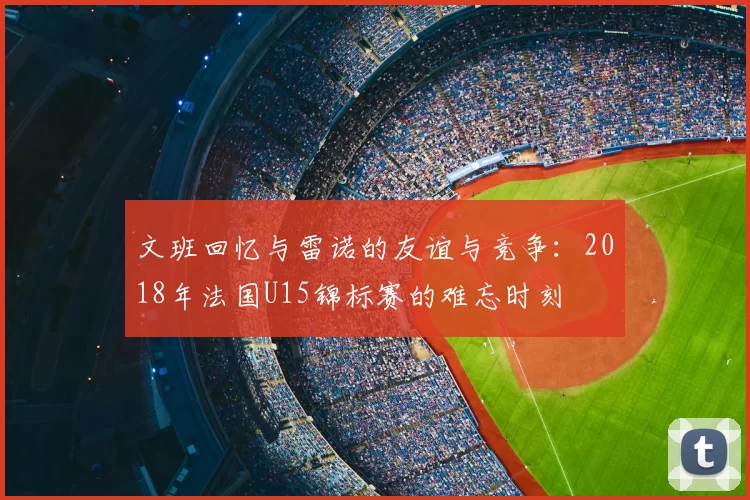 文班回忆与雷诺的友谊与竞争：2018年法国U15锦标赛的难忘时刻