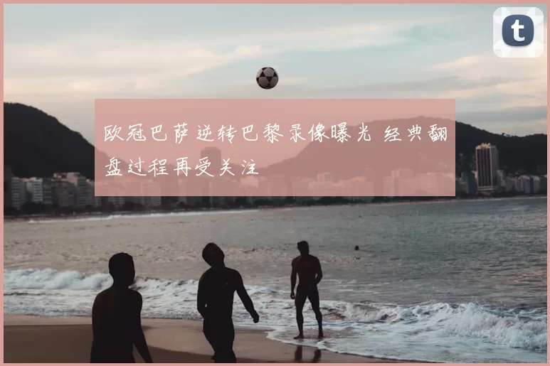 欧冠巴萨逆转巴黎录像曝光 经典翻盘过程再受关注